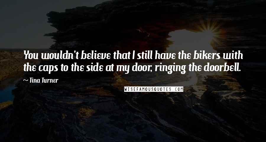 Tina Turner Quotes: You wouldn't believe that I still have the bikers with the caps to the side at my door, ringing the doorbell.