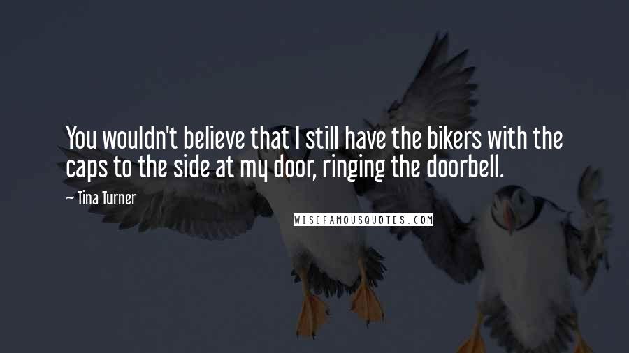 Tina Turner Quotes: You wouldn't believe that I still have the bikers with the caps to the side at my door, ringing the doorbell.