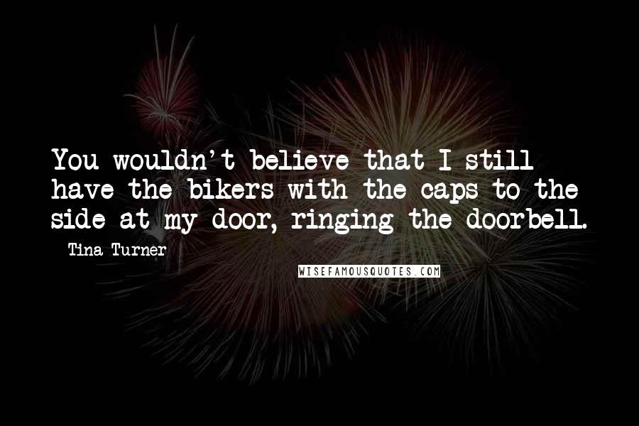 Tina Turner Quotes: You wouldn't believe that I still have the bikers with the caps to the side at my door, ringing the doorbell.