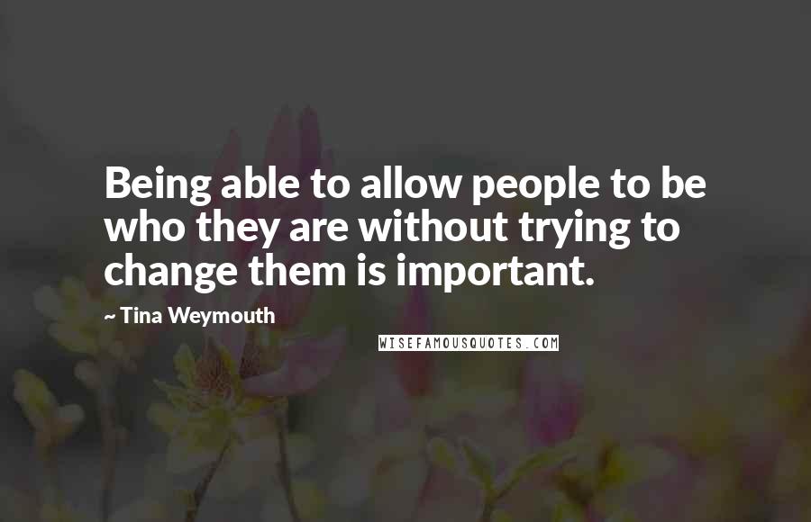 Tina Weymouth Quotes: Being able to allow people to be who they are without trying to change them is important.