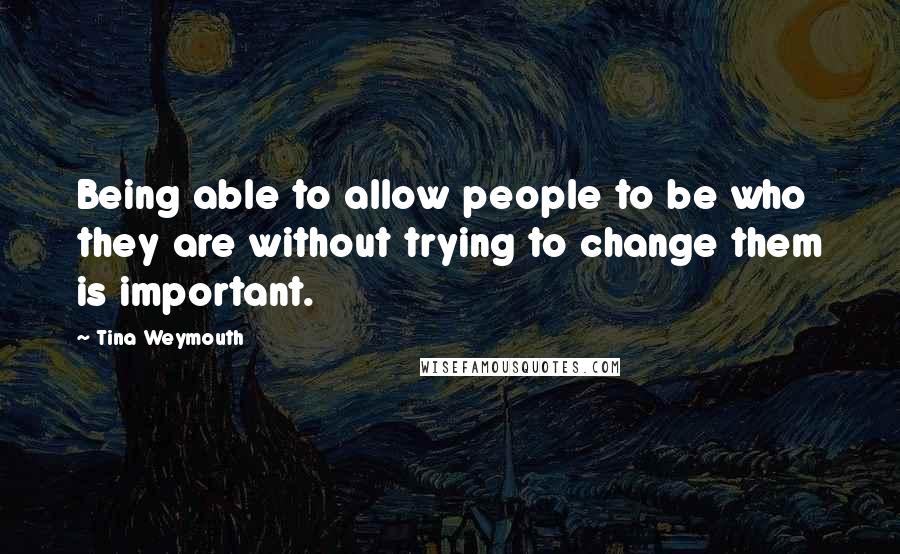 Tina Weymouth Quotes: Being able to allow people to be who they are without trying to change them is important.