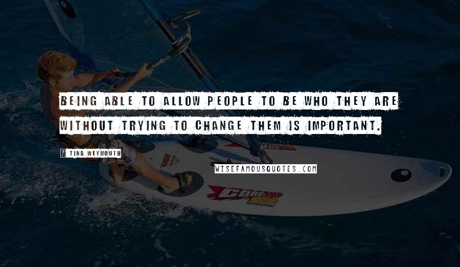 Tina Weymouth Quotes: Being able to allow people to be who they are without trying to change them is important.