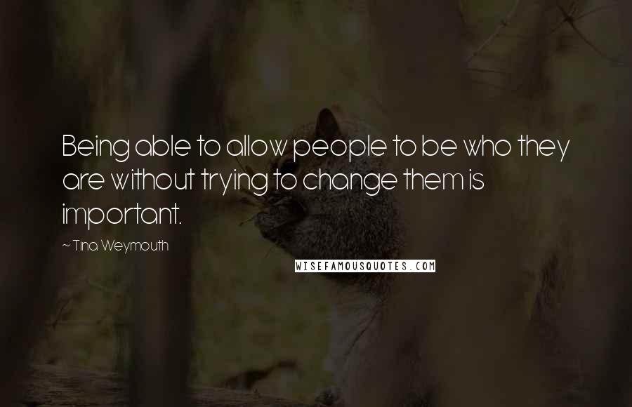 Tina Weymouth Quotes: Being able to allow people to be who they are without trying to change them is important.