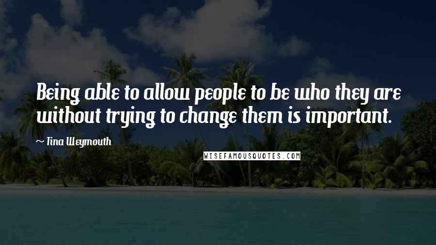 Tina Weymouth Quotes: Being able to allow people to be who they are without trying to change them is important.