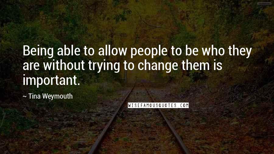 Tina Weymouth Quotes: Being able to allow people to be who they are without trying to change them is important.