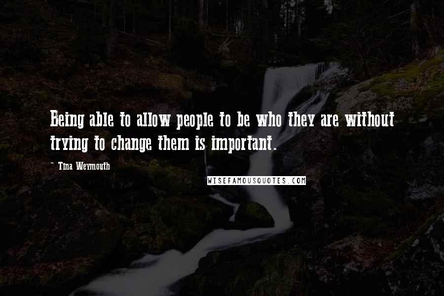 Tina Weymouth Quotes: Being able to allow people to be who they are without trying to change them is important.