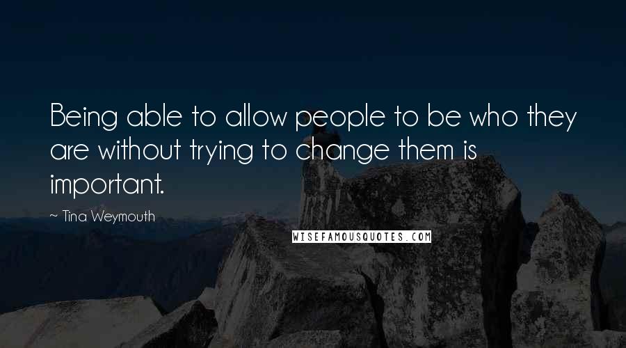 Tina Weymouth Quotes: Being able to allow people to be who they are without trying to change them is important.