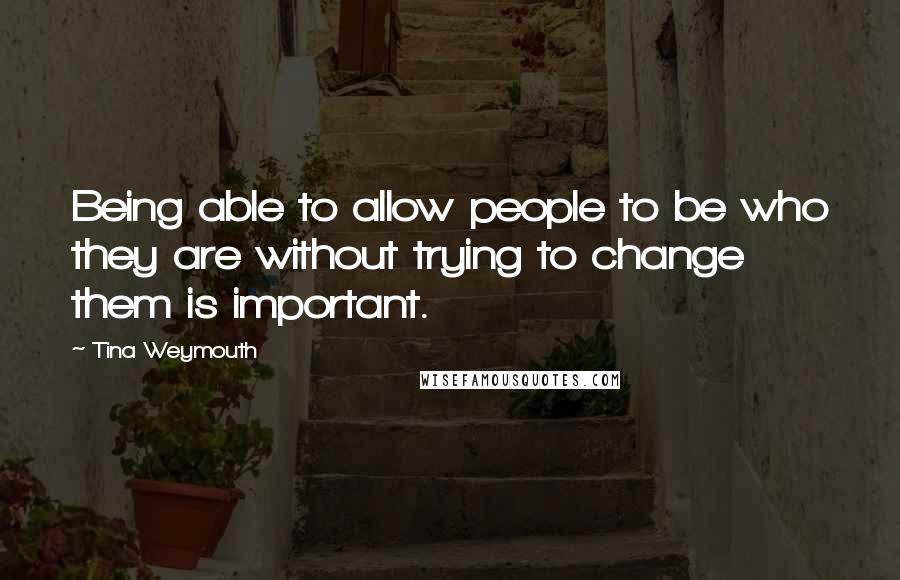 Tina Weymouth Quotes: Being able to allow people to be who they are without trying to change them is important.
