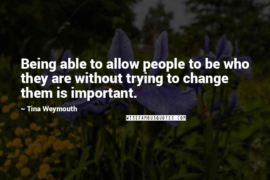 Tina Weymouth Quotes: Being able to allow people to be who they are without trying to change them is important.