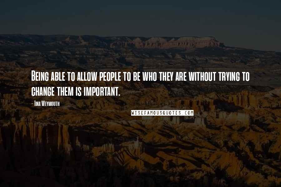 Tina Weymouth Quotes: Being able to allow people to be who they are without trying to change them is important.