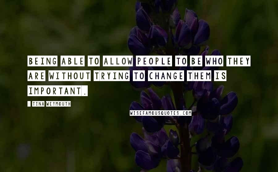 Tina Weymouth Quotes: Being able to allow people to be who they are without trying to change them is important.