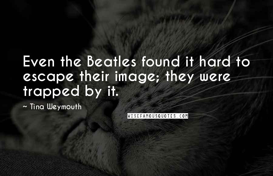 Tina Weymouth Quotes: Even the Beatles found it hard to escape their image; they were trapped by it.