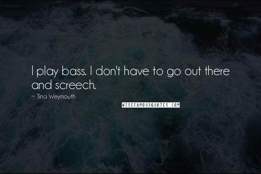 Tina Weymouth Quotes: I play bass. I don't have to go out there and screech.