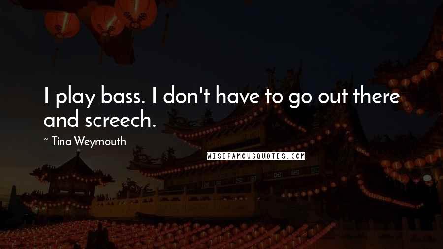 Tina Weymouth Quotes: I play bass. I don't have to go out there and screech.