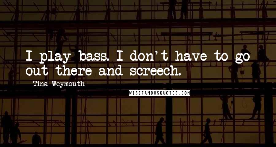 Tina Weymouth Quotes: I play bass. I don't have to go out there and screech.
