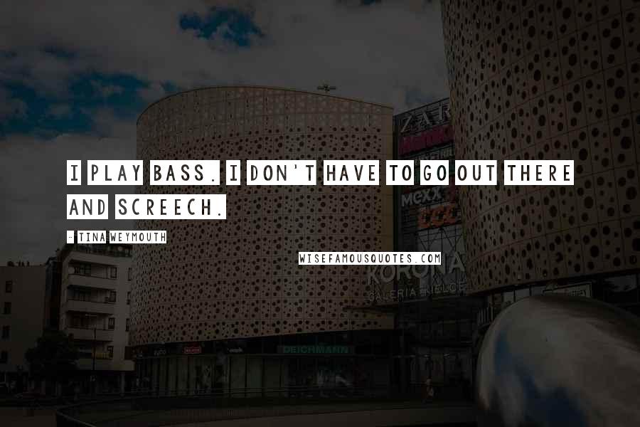 Tina Weymouth Quotes: I play bass. I don't have to go out there and screech.