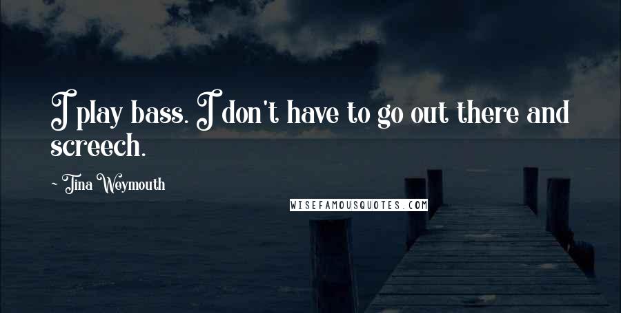 Tina Weymouth Quotes: I play bass. I don't have to go out there and screech.