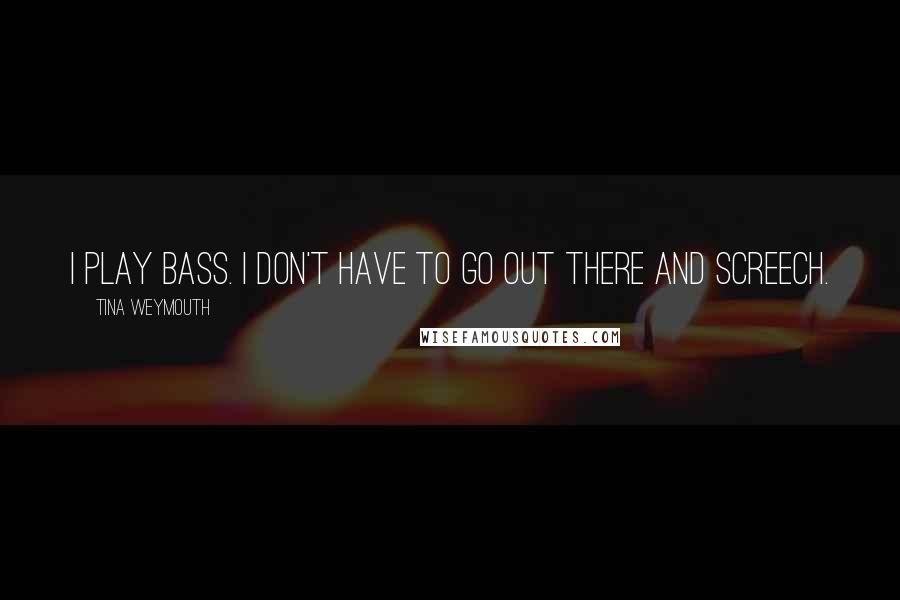 Tina Weymouth Quotes: I play bass. I don't have to go out there and screech.