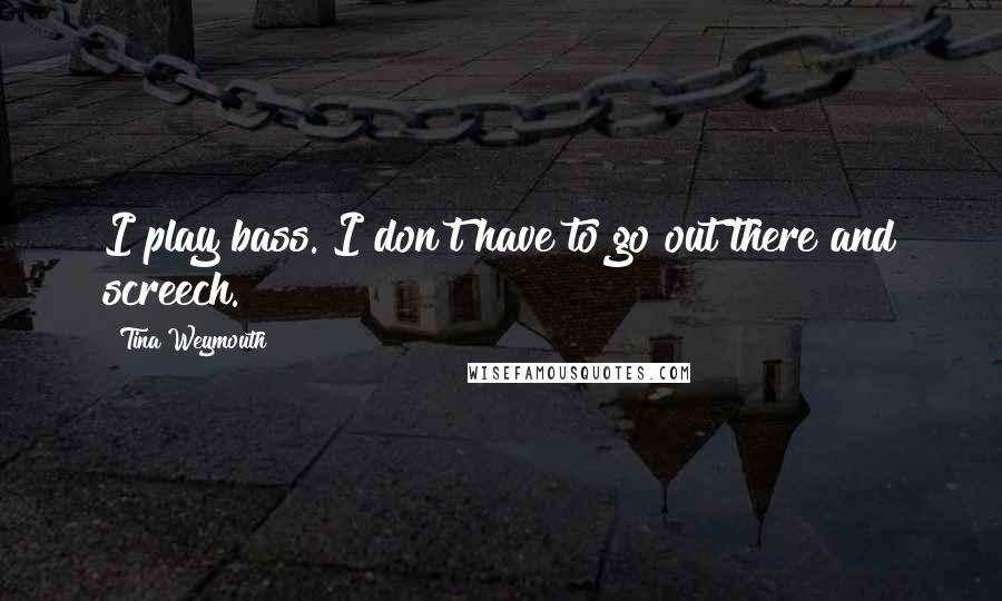 Tina Weymouth Quotes: I play bass. I don't have to go out there and screech.