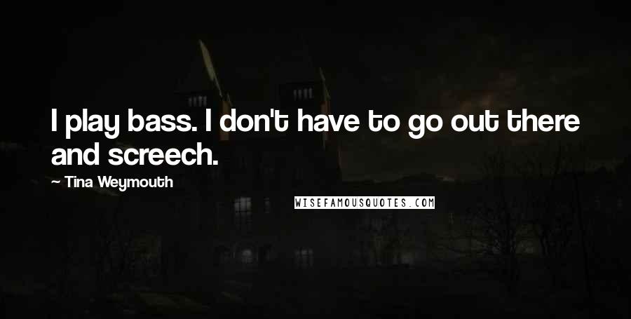 Tina Weymouth Quotes: I play bass. I don't have to go out there and screech.