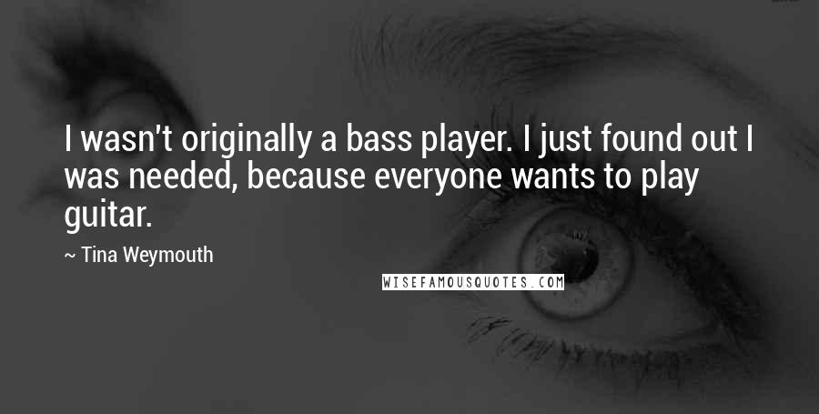 Tina Weymouth Quotes: I wasn't originally a bass player. I just found out I was needed, because everyone wants to play guitar.
