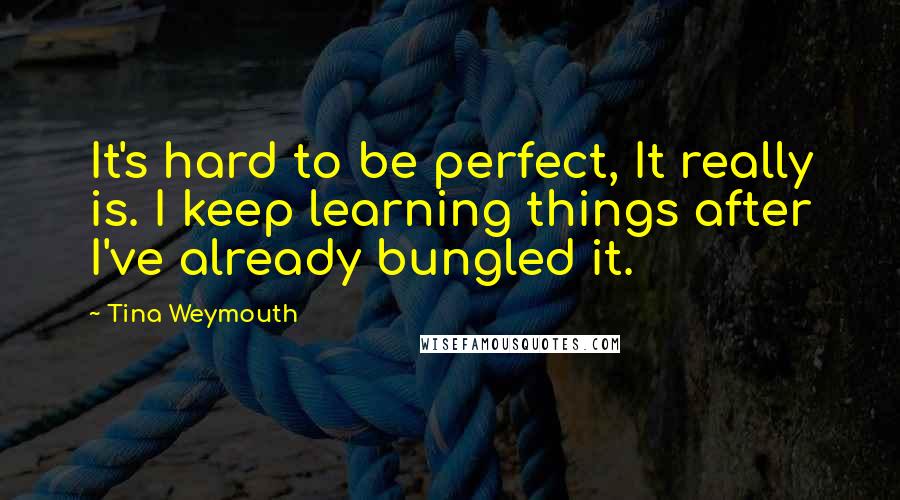 Tina Weymouth Quotes: It's hard to be perfect, It really is. I keep learning things after I've already bungled it.