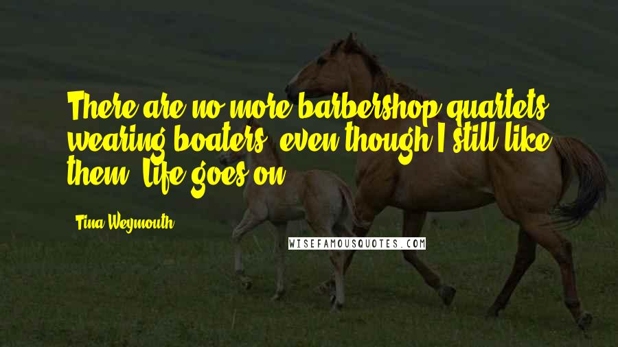 Tina Weymouth Quotes: There are no more barbershop quartets wearing boaters, even though I still like them. Life goes on.