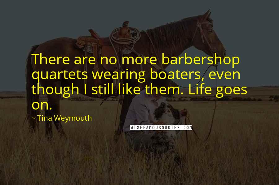 Tina Weymouth Quotes: There are no more barbershop quartets wearing boaters, even though I still like them. Life goes on.