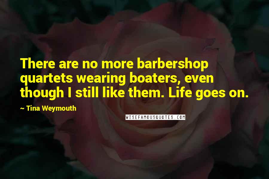 Tina Weymouth Quotes: There are no more barbershop quartets wearing boaters, even though I still like them. Life goes on.