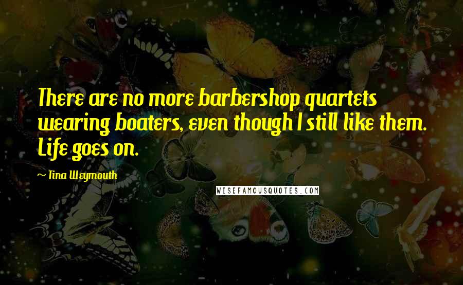 Tina Weymouth Quotes: There are no more barbershop quartets wearing boaters, even though I still like them. Life goes on.