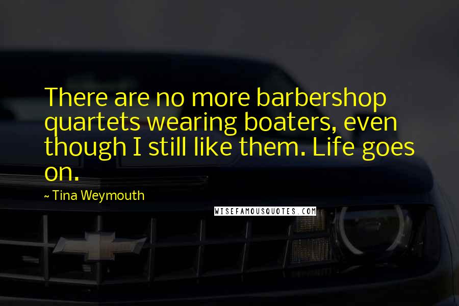 Tina Weymouth Quotes: There are no more barbershop quartets wearing boaters, even though I still like them. Life goes on.