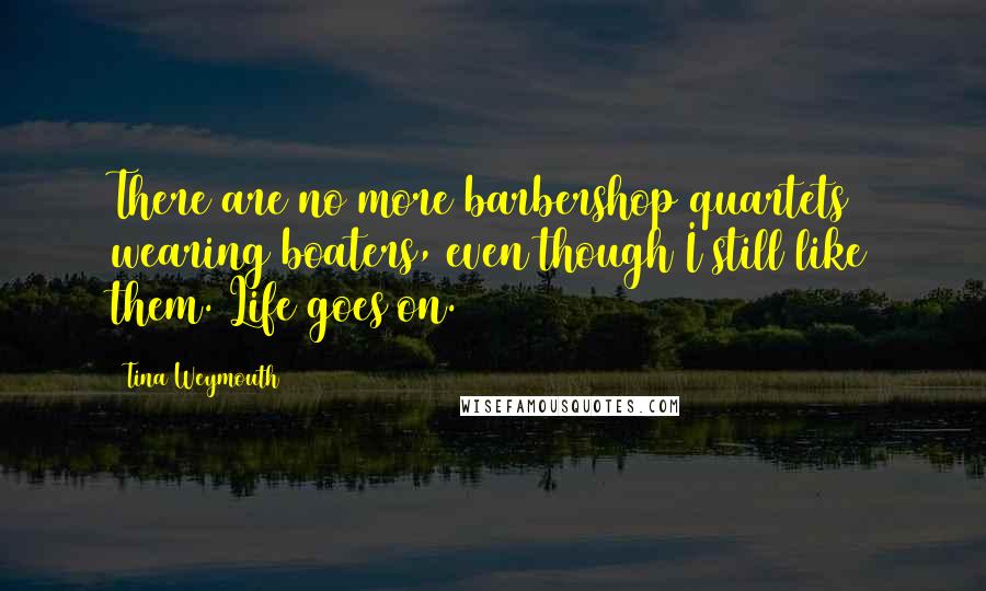 Tina Weymouth Quotes: There are no more barbershop quartets wearing boaters, even though I still like them. Life goes on.