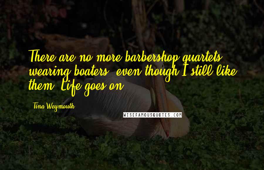 Tina Weymouth Quotes: There are no more barbershop quartets wearing boaters, even though I still like them. Life goes on.