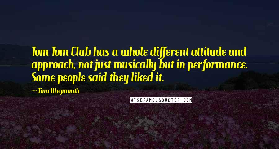 Tina Weymouth Quotes: Tom Tom Club has a whole different attitude and approach, not just musically but in performance. Some people said they liked it.