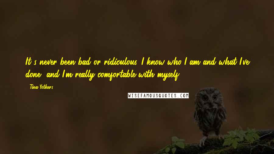 Tina Yothers Quotes: It's never been bad or ridiculous. I know who I am and what I've done, and I'm really comfortable with myself.
