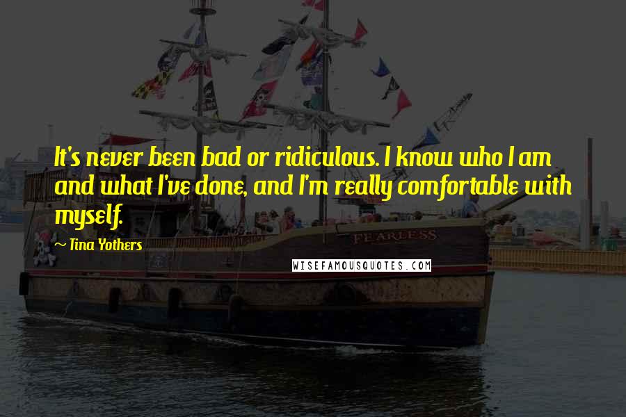 Tina Yothers Quotes: It's never been bad or ridiculous. I know who I am and what I've done, and I'm really comfortable with myself.