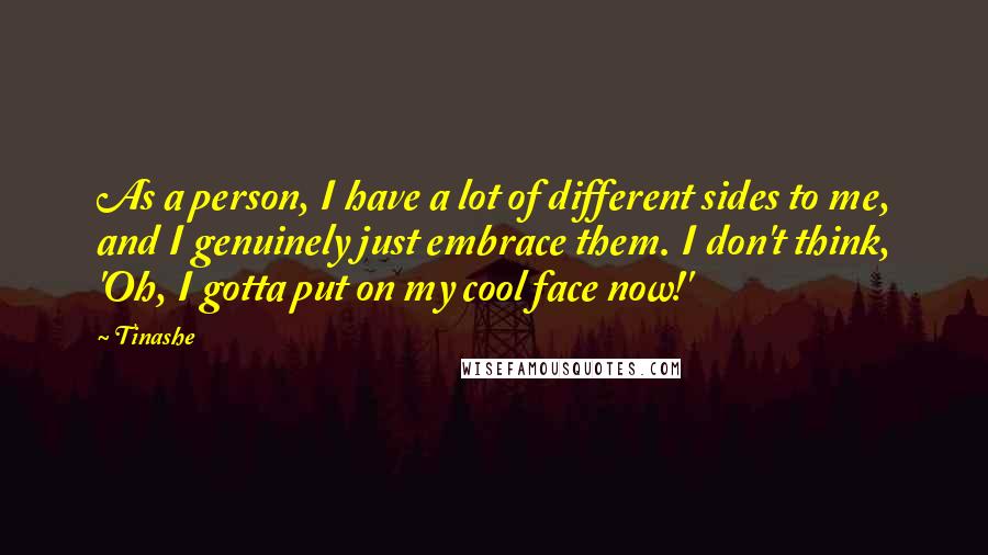 Tinashe Quotes: As a person, I have a lot of different sides to me, and I genuinely just embrace them. I don't think, 'Oh, I gotta put on my cool face now!'