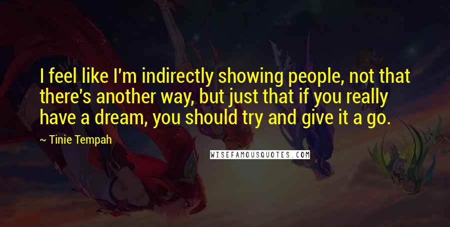 Tinie Tempah Quotes: I feel like I'm indirectly showing people, not that there's another way, but just that if you really have a dream, you should try and give it a go.