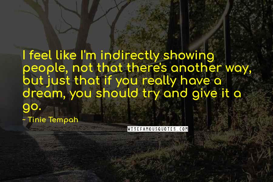 Tinie Tempah Quotes: I feel like I'm indirectly showing people, not that there's another way, but just that if you really have a dream, you should try and give it a go.