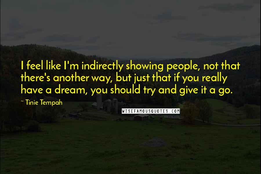 Tinie Tempah Quotes: I feel like I'm indirectly showing people, not that there's another way, but just that if you really have a dream, you should try and give it a go.