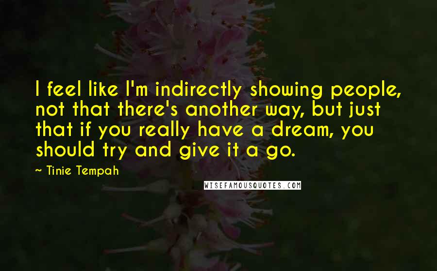 Tinie Tempah Quotes: I feel like I'm indirectly showing people, not that there's another way, but just that if you really have a dream, you should try and give it a go.