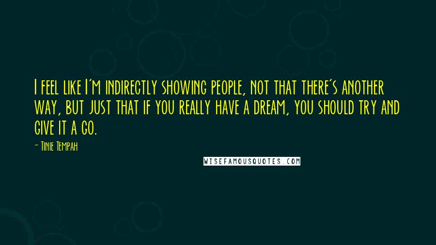 Tinie Tempah Quotes: I feel like I'm indirectly showing people, not that there's another way, but just that if you really have a dream, you should try and give it a go.