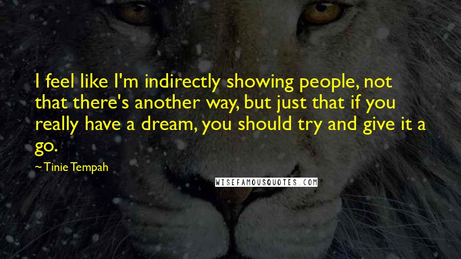 Tinie Tempah Quotes: I feel like I'm indirectly showing people, not that there's another way, but just that if you really have a dream, you should try and give it a go.