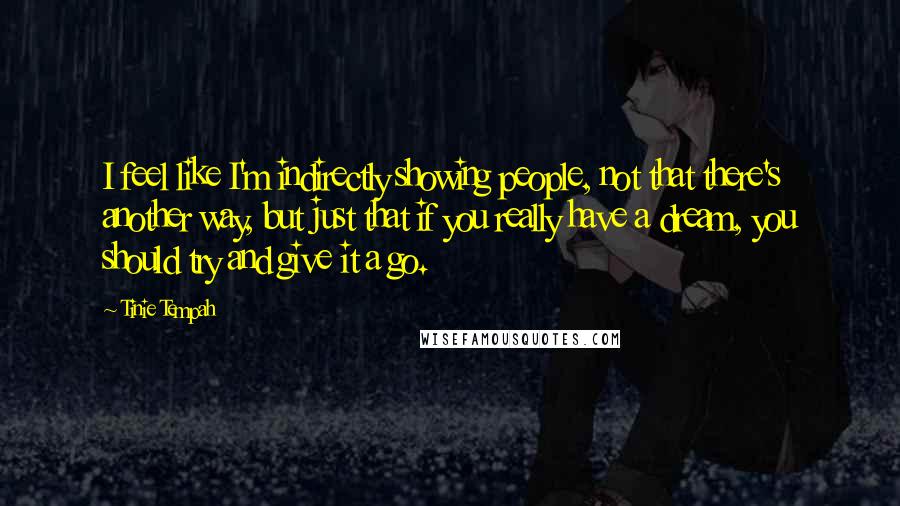 Tinie Tempah Quotes: I feel like I'm indirectly showing people, not that there's another way, but just that if you really have a dream, you should try and give it a go.