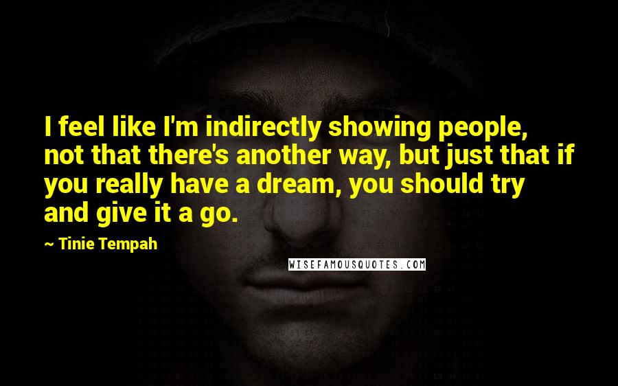 Tinie Tempah Quotes: I feel like I'm indirectly showing people, not that there's another way, but just that if you really have a dream, you should try and give it a go.