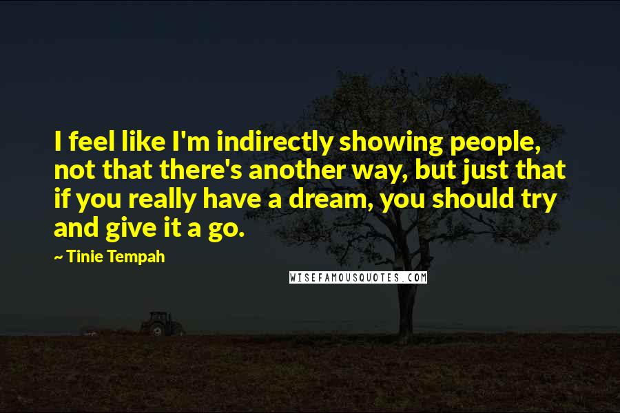 Tinie Tempah Quotes: I feel like I'm indirectly showing people, not that there's another way, but just that if you really have a dream, you should try and give it a go.