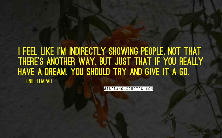 Tinie Tempah Quotes: I feel like I'm indirectly showing people, not that there's another way, but just that if you really have a dream, you should try and give it a go.