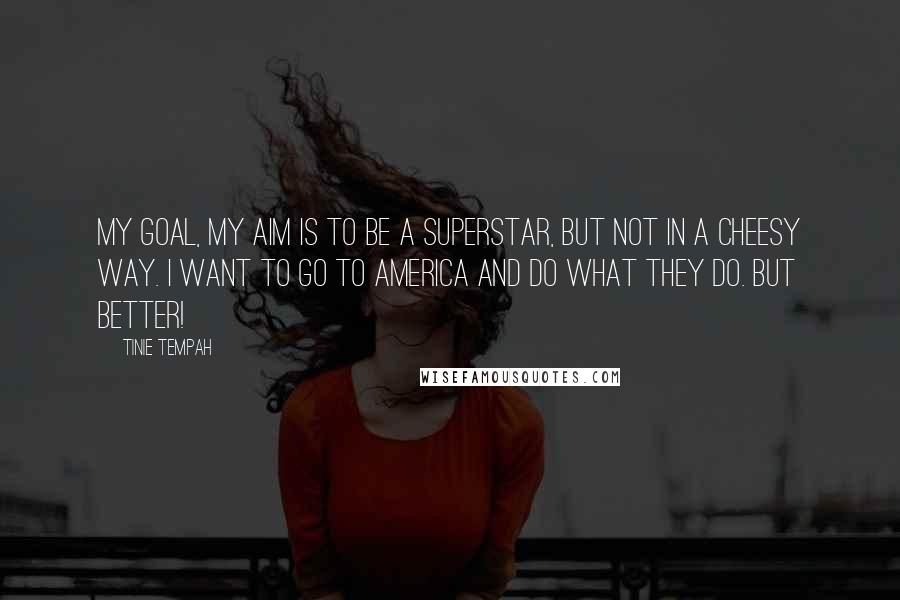 Tinie Tempah Quotes: My goal, my aim is to be a superstar, but not in a cheesy way. I want to go to America and do what they do. But better!