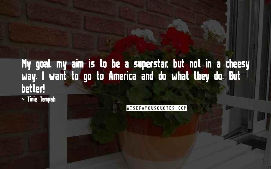Tinie Tempah Quotes: My goal, my aim is to be a superstar, but not in a cheesy way. I want to go to America and do what they do. But better!