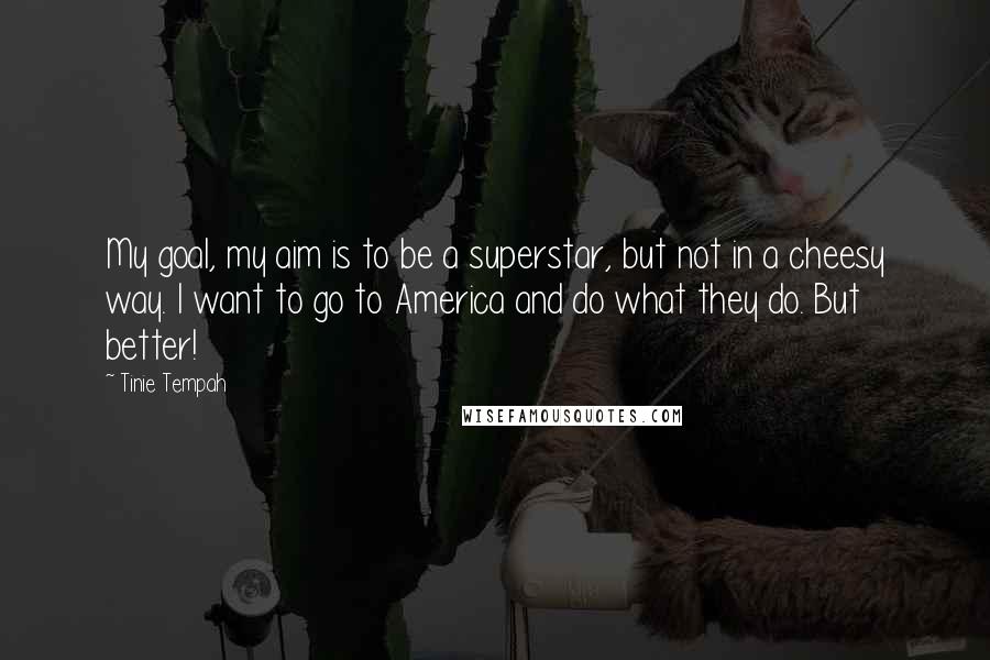 Tinie Tempah Quotes: My goal, my aim is to be a superstar, but not in a cheesy way. I want to go to America and do what they do. But better!